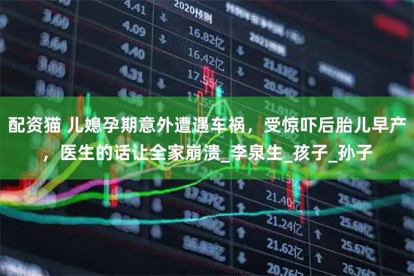 配资猫 儿媳孕期意外遭遇车祸，受惊吓后胎儿早产，医生的话让全家崩溃_李泉生_孩子_孙子