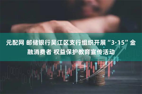 元配网 邮储银行吴江区支行组织开展“3·15”金融消费者 权益保护教育宣传活动