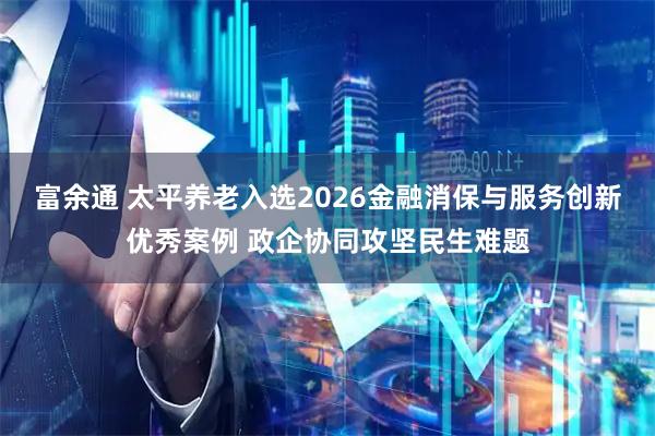 富余通 太平养老入选2026金融消保与服务创新优秀案例 政企协同攻坚民生难题