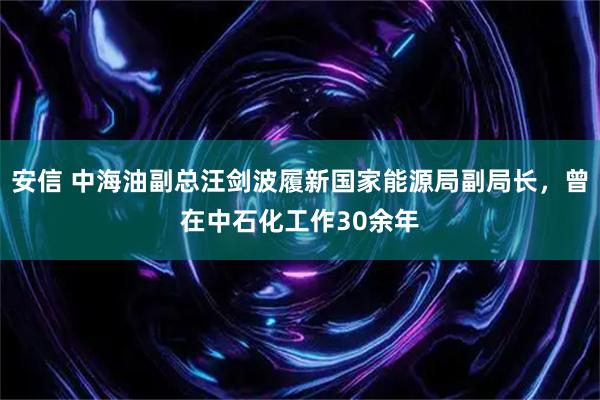 安信 中海油副总汪剑波履新国家能源局副局长，曾在中石化工作30余年