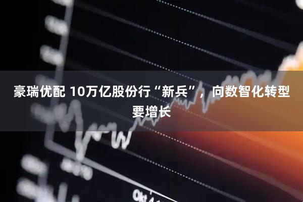 豪瑞优配 10万亿股份行“新兵”，向数智化转型要增长