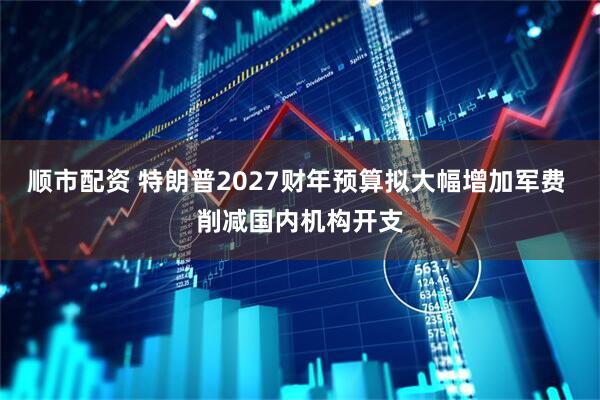 顺市配资 特朗普2027财年预算拟大幅增加军费 削减国内机构开支