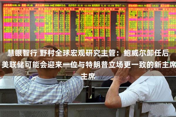 慧眼智行 野村全球宏观研究主管：鲍威尔卸任后 美联储可能会迎来一位与特朗普立场更一致的新主席