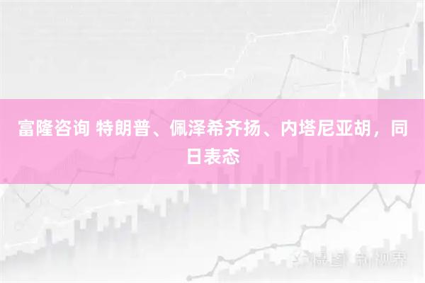 富隆咨询 特朗普、佩泽希齐扬、内塔尼亚胡，同日表态