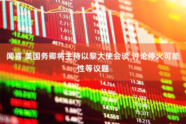 闻喜 美国务卿将主持以黎大使会谈 讨论停火可能性等议题